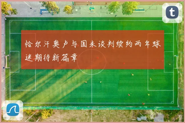 恰尔汗奥卢与国米谈判续约两年球迷期待新篇章