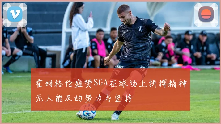 霍姆格伦盛赞SGA在球场上拼搏精神无人能及的努力与坚持