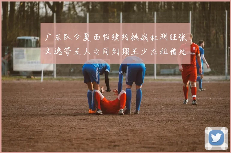 广东队今夏面临续约挑战杜润旺张文逸等五人合同到期王少杰租借结束