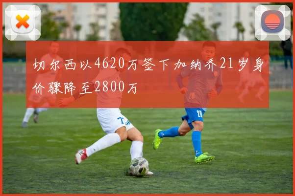 切尔西以4620万签下加纳乔21岁身价骤降至2800万